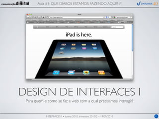 Aula #1: QUE DIABOS ESTAMOS FAZENDO AQUI?! :P




DESIGN DE INTERFACES I
 Para quem e como se faz a web com a qual precisamos interagir?


            INTERFACES I • turma 2010, trimestre 2010/2 – 19/05/2010   01
 