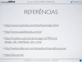 Aula #1: SITES SOBRE INTERFACES




                       REFERÊNCIAS

• http://www.mackido.com/Interface/index.html

• http://www.usabilidoido.com.br/

• http://imasters.uol.com.br/artigo/16799/cms/
 design_de_interfaces_em_cms/

• http://webinsider.uol.com.br/author/marcello-povoa/

• http://luli.com.br

                   INTERFACES I • turma 2010, trimestre 2010/2 – 19/05/2010   12
 