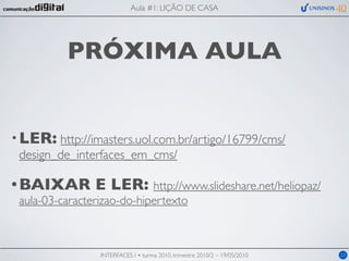 Aula #1: LIÇÃO DE CASA




          PRÓXIMA AULA


• LER: http://imasters.uol.com.br/artigo/16799/cms/
  design_de_interfaces_em_cms/

• BAIXAR        E LER: http://www.slideshare.net/heliopaz/
 aula-03-caracterizao-do-hipertexto



                 INTERFACES I • turma 2010, trimestre 2010/2 – 19/05/2010   23
 