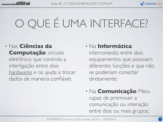 Aula #1: O DENOMINADOR COMUM




      O QUE É UMA INTERFACE?
•   Nas Ciências da                                •   Na Informática:
    Computação: circuito                               interconexão entre dois
    eletrônico que controla a                          equipamentos que possuem
    interligação entre dois                            diferentes funções e que não
    hardwares e os ajuda a trocar                      se poderiam conectar
    dados de maneira conﬁável;                         diretamente;

                                                   •   Na Comunicação: Meio
                                                       capaz de promover a
                                                       comunicação ou interação
                                                       entre dois ou mais grupos;
                    INTERFACES I • turma 2010, trimestre 2010/2 – 19/05/2010          04
 