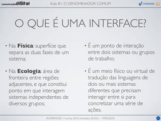 Aula #1: O DENOMINADOR COMUM




      O QUE É UMA INTERFACE?
•   Na Física: superfície que                       •   É um ponto de interação
    separa as duas fases de um                          entre dois sistemas ou grupos
    sistema;                                            de trabalho;

•   Na Ecologia: área de                            •   É um meio físico ou virtual de
    fronteira entre regiões                             tradução das linguagens de
    adjacentes, e que constitui                         dois ou mais sistemas
    ponto em que interagem                              diferentes que precisam
    sistemas independentes de                           interagir entre si para
    diversos grupos;                                    concretizar uma série de
                                                        ações.
                     INTERFACES I • turma 2010, trimestre 2010/2 – 19/05/2010            05
 