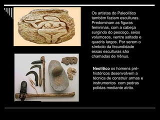 Neolítico  os homens pré-históricos desenvolvem a técnica de construir armas e instrumentos  com pedras polidas mediante atrito.  Os artistas do Paleolítico também faziam esculturas. Predominam as figuras    femininas, com a cabeça surgindo do pescoço, seios volumosos, ventre saltado e quadris largos. Por serem o símbolo da fecundidade essas esculturas são chamadas de Vênus.  