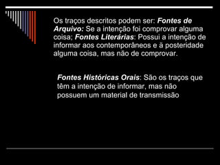Os traços descritos podem ser:  Fontes de   Arquivo:  Se a intenção foi comprovar alguma coisa;  Fontes Literárias : Possui a intenção de informar aos contemporâneos e ä posteridade alguma coisa, mas não de comprovar.   Fontes Históricas Orais : São os traços que têm a intenção de informar, mas não possuem um material de transmissão 