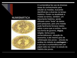 A numismática faz uso de diversas áreas do conhecimento para estudar as moedas, buscando identificá-las e situá-las no tempo histórico. Porém na atualidade a moeda se tornou, também, um documento histórico, sendo utilizada como “fonte” de dados para pesquisas, pois uma moeda pode facilmente fornecer dados sobre o povo que a cunhou, como sua forma de governo,  língua , religião, forma como comercializavam, situação da economia, e até mesmo grau de sofisticação dos povos – através da análise do método de  cunhagem  – e por isso a numismática tem um papel cada vez maior no estudo da história dos povos. NUMISMÁTICA 