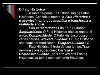 O Fato Histórico A matéria-prima da História são os Fatos Históricos. Conceitualmente,  o  Fato Histórico é o acontecimento que modifica e transforma a realidade social.   São  características  do Fato Histórico:  Singularidade :  O Fato Histórico não se repete, é único;  Complexidade:  O Fato Histórico possui várias causas;  Irreversibilidade:  O Fato Histórico não pode ser modificado;  Temporabilidade  : O  Fato Histórico é fruto de seu tempo; Traz sempre conseqüências; Certeza e Demonstrabilidade ,  pois através das Fontes Históricas se tem o conhecimento Histórico.   