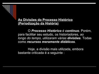 As Divisões do Processo Histórico (Periodização da História)   O  Processo Histórico   é  continuo .  Porém, para facilitar seu estudo, os historiadores , ao longo do tempo, utilizaram várias   divisões . Todas como  recursos meramente didáticos . Hoje, a divisão mais utilizada, embora bastante criticada é a seguinte : 