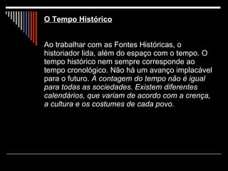 O Tempo Histórico   Ao trabalhar com as Fontes Históricas, o historiador lida, além do espaço com o tempo. O tempo histórico nem sempre corresponde ao tempo cronológico. Não há um avanço implacável para o futuro.  A contagem do tempo não é igual para todas as sociedades. Existem diferentes calendários, que variam de acordo com a crença, a cultura e os costumes de cada povo. 