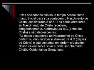   -Nas sociedades cristãs, o tempo possui como marco inicial para sua contagem o Nascimento de Cristo, considerado o ano 1; as datas anteriores ao Nascimento de Cristo recebem, obrigatoriamente, a abreviatura a.C.(antes de Cristo) e são decrescentes;  -As datas posteriores ao Nascimento de Cristo podem ou não receber a abreviatura d.C (depois de Cristo) e são contadas em ordem crescente. Nosso calendário é solar e pode ser chamado Cristão Ocidental ou Gregoriano. 