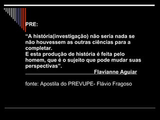 PRE: “A história(investigação) não seria nada se não houvessem as outras ciências para a completar. E esta produção de história é feita pelo  homem, que é o sujeito que pode mudar suas perspectivas”.   Flavianne Aguiar fonte: Apostila do PREVUPE- Flávio Fragoso 