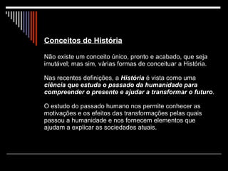 Conceitos de História Não existe um conceito único, pronto e acabado, que seja imutável; mas sim, várias formas de conceituar a História. Nas recentes definições, a  História  é vista como uma  ciência   que estuda o passado da humanidade para compreender o presente e ajudar a transformar o futuro . O estudo do passado humano nos permite conhecer as motivações e os efeitos das transformações pelas quais passou a humanidade e nos fornecem elementos que ajudam a explicar as sociedades atuais. 