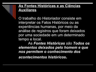 As Fontes Históricas e as Ciências Auxiliares O trabalho do Historiador consiste em interpretar os Fatos Históricos ou as experiências humanas, por meio da análise de registros que foram deixados por uma sociedade em um determinado tempo e local. As  Fontes Históricas  são  Todos os elementos deixados pelo homem e que nos permitem o conhecimento dos acontecimentos históricos . 
