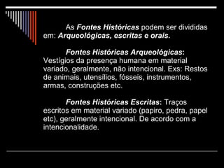 As  Fontes Históricas  podem ser divididas em:  Arqueológicas, escritas e orais. Fontes Históricas Arqueológicas :  Vestígios da presença humana em material variado, geralmente, não intencional. Exs: Restos de animais, utensílios, fósseis, instrumentos, armas, construções etc. Fontes Históricas Escritas :  Traços escritos em material variado (papiro, pedra, papel etc), geralmente intencional. De acordo com a intencionalidade.  