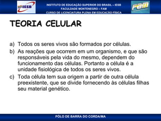 TEORIA CELULAR Todos os seres vivos são formados por células. As reações que ocorrem em um organismo, e que são responsáveis pela vida do mesmo, dependem do funcionamento das células. Portanto a célula é a unidade fisiológica de todos os seres vivos. Toda célula tem sua origem a partir de outra célula preexistente, que se divide fornecendo às células filhas seu material genético. 
