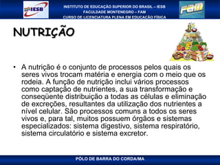NUTRIÇÃO A nutrição é o conjunto de processos pelos quais os seres vivos trocam matéria e energia com o meio que os rodeia. A função de nutrição inclui vários processos como captação de nutrientes, a sua transformação e conseqüente distribuição a todas as células e eliminação de excreções, resultantes da utilização dos nutrientes a nível celular. São processos comuns a todos os seres vivos e, para tal, muitos possuem órgãos e sistemas especializados: sistema digestivo, sistema respiratório, sistema circulatório e sistema excretor. 