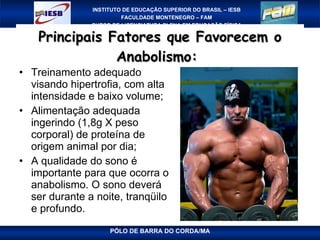 Principais Fatores que Favorecem o Anabolismo:  Treinamento adequado visando hipertrofia, com alta intensidade e baixo volume; Alimentação adequada ingerindo (1,8g X peso corporal) de proteína de origem animal por dia; A qualidade do sono é importante para que ocorra o anabolismo. O sono deverá ser durante a noite, tranqüilo e profundo. 
