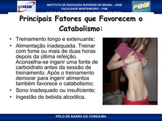 Principais Fatores que Favorecem o Catabolismo: Treinamento longo e extenuante; Alimentação inadequada. Treinar com fome ou mais de duas horas depois da última refeição. Aconselha-se ingerir uma fonte de carboidrato antes da sessão de treinamento. Após o treinamento demorar para ingerir alimentos também favorece o catabolismo;  Sono inadequado ou insuficiente; Ingestão de bebida alcoólica. 
