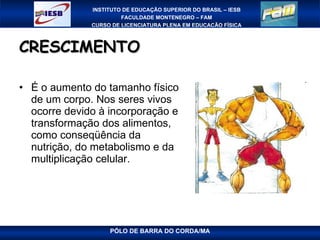 CRESCIMENTO  É o aumento do tamanho físico de um corpo. Nos seres vivos ocorre devido à incorporação e transformação dos alimentos, como conseqüência da nutrição, do metabolismo e da multiplicação celular. 