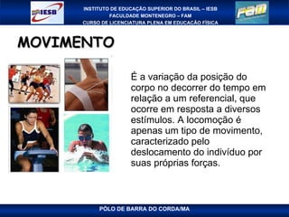 MOVIMENTO É a variação da posição do corpo no decorrer do tempo em relação a um referencial, que ocorre em resposta a diversos estímulos. A locomoção é apenas um tipo de movimento, caracterizado pelo deslocamento do indivíduo por suas próprias forças. 