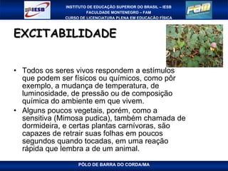 EXCITABILIDADE Todos os seres vivos respondem a estímulos que podem ser físicos ou químicos, como pôr exemplo, a mudança de temperatura, de luminosidade, de pressão ou de composição química do ambiente em que vivem. Alguns poucos vegetais, porém, como a sensitiva (Mimosa pudica), também chamada de dormideira, e certas plantas carnívoras, são capazes de retrair suas folhas em poucos segundos quando tocadas, em uma reação rápida que lembra a de um animal. 