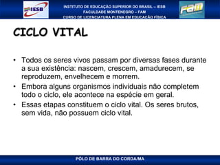 CICLO VITAL Todos os seres vivos passam por diversas fases durante a sua existência: nascem, crescem, amadurecem, se reproduzem, envelhecem e morrem. Embora alguns organismos individuais não completem todo o ciclo, ele acontece na espécie em geral.  Essas etapas constituem o ciclo vital. Os seres brutos, sem vida, não possuem ciclo vital.  