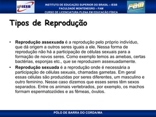 Tipos de Reprodução Reprodução assexuada  é a reprodução pelo próprio indivíduo, que dá origem a outros seres iguais a ele. Nessa forma de reprodução não há a participação de células sexuais para a formação de novos seres. Como exemplo temos as amebas, certas bactérias, esponjas etc., que se reproduzem assexuadamente. Reprodução sexuada  é a reprodução onde é necessária a participação de células sexuais, chamadas gametas. Em geral essas células são produzidas por seres diferentes, um masculino e outro feminino. Nesse caso dizemos que esses seres têm sexos separados. Entre os animais vertebrados, por exemplo, os machos formam espermatozóides e as fêmeas, óvulos.  