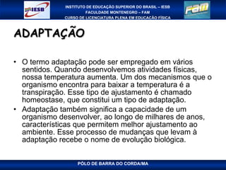 ADAPTAÇÃO O termo adaptação pode ser empregado em vários sentidos. Quando desenvolvemos atividades físicas, nossa temperatura aumenta. Um dos mecanismos que o organismo encontra para baixar a temperatura é a transpiração. Esse tipo de ajustamento é chamado homeostase, que constitui um tipo de adaptação. Adaptação também significa a capacidade de um organismo desenvolver, ao longo de milhares de anos, características que permitem melhor ajustamento ao ambiente. Esse processo de mudanças que levam à adaptação recebe o nome de evolução biológica.  