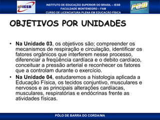 OBJETIVOS POR UNIDADES Na Unidade 03 , os objetivos são; compreender os mecanismos de respiração e circulação, identificar os fatores orgânicos que interferem nesse processo, diferenciar a freqüência cardíaca e o debito cardíaco, conceituar a pressão arterial e reconhecer os fatores que a controlam durante o exercício.  Na Unidade 04 , estudaremos a histologia aplicada a Educação Física, os tecidos conjuntivo, musculares e nervosos e as principais alterações cardíacas, musculares, respiratórias e endócrinas frente as atividades físicas. 