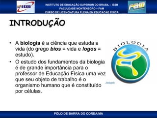 INTRODUÇÃO A  biologia  é a ciência que estuda a vida (do grego  bios  = vida e  logos  = estudo).  O estudo dos fundamentos da biologia é de grande importância para o professor de Educação Física uma vez que seu objeto de trabalho é o organismo humano que é constituído por células.  