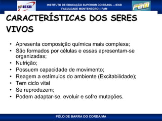 CARACTERÍSTICAS DOS SERES VIVOS   Apresenta composição química mais complexa; São formados por células e essas apresentam-se organizadas; Nutrição; Possuem capacidade de movimento; Reagem a estímulos do ambiente (Excitabilidade); Tem ciclo vital Se reproduzem; Podem adaptar-se, evoluir e sofre mutações. 