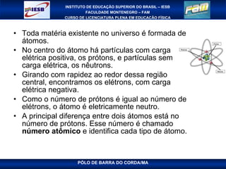 Toda matéria existente no universo é formada de átomos.  No centro do átomo há partículas com carga elétrica positiva, os prótons, e partículas sem carga elétrica, os nêutrons.  Girando com rapidez ao redor dessa região central, encontramos os elétrons, com carga elétrica negativa.  Como o número de prótons é igual ao número de elétrons, o átomo é eletricamente neutro.  A principal diferença entre dois átomos está no número de prótons. Esse número é chamado  número atômico  e identifica cada tipo de átomo.  