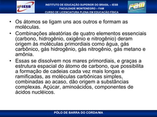 Os átomos se ligam uns aos outros e formam as moléculas.  Combinações aleatórias de quatro elementos essenciais (carbono, hidrogênio, oxigênio e nitrogênio) deram origem às moléculas primordiais como água, gás carbônico, gás hidrogênio, gás nitrogênio, gás metano e amônia.  Essas se dissolvem nos mares primordiais, e graças a estrutura espacial do átomo de carbono, que possibilita a formação de cadeias cada vez mais longas e ramificadas, as moléculas carbônicas simples, combinadas ao acaso, dão origem a substâncias complexas. Açúcar, aminoácidos, componentes de ácidos nucléicos. 