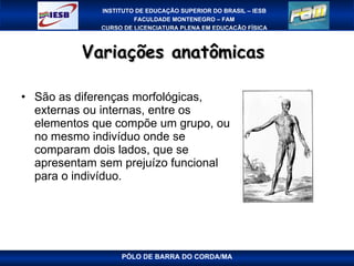Variações anatômicas  São as diferenças morfológicas, externas ou internas, entre os elementos que compõe um grupo, ou no mesmo indivíduo onde se comparam dois lados, que se apresentam sem prejuízo funcional para o indivíduo. PÓLO DE BARRA DO CORDA/MA 