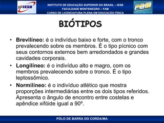 BIÓTIPOS  Brevilíneo:  é o indivíduo baixo e forte, com o tronco prevalecendo sobre os membros. É o tipo pícnico com seus contornos externos bem arredondados e grandes cavidades corporais.  Longilíneo:  é o indivíduo alto e magro, com os membros prevalecendo sobre o tronco. É o tipo leptossômico.  Normilíneo:  é o indivíduo atlético que mostra proporções intermediárias entre os dois tipos referidos. Apresenta o ângulo de encontro entre costelas e apêndice xifóide igual a 90º. PÓLO DE BARRA DO CORDA/MA 