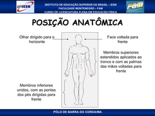POSIÇÃO ANATÔMICA PÓLO DE BARRA DO CORDA/MA Face voltada para frente Olhar dirigido para o horizonte Membros superiores estendidos aplicados ao tronco e com as palmas das mãos voltadas para frente Membros inferiores unidos, com as pontas dos pés dirigidas para frente 