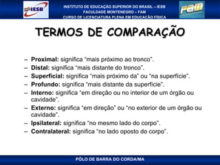 TERMOS DE COMPARAÇÃO Proximal:  significa “mais próximo ao tronco”. Distal:  significa “mais distante do tronco”. Superficial:  significa “mais próximo da” ou “na superfície”. Profundo:  significa “mais distante da superfície”. Interno:  significa “em direção ou no interior de um órgão ou cavidade”. Externo:  significa “em direção” ou “no exterior de um órgão ou cavidade”. Ipsilateral:  significa “no mesmo lado do corpo”. Contralateral:  significa “no lado oposto do corpo”. PÓLO DE BARRA DO CORDA/MA 