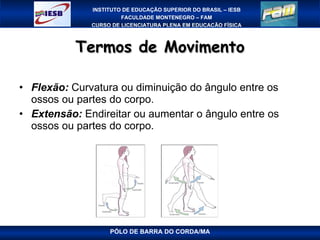 Termos de Movimento Flexão:  Curvatura ou diminuição do ângulo entre os ossos ou partes do corpo. Extensão:  Endireitar ou aumentar o ângulo entre os ossos ou partes do corpo.  PÓLO DE BARRA DO CORDA/MA 