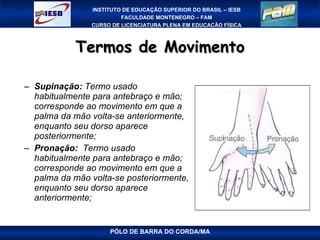 Termos de Movimento Supinação:  Termo usado habitualmente para antebraço e mão; corresponde ao movimento em que a palma da mão volta-se anteriormente, enquanto seu dorso aparece posteriormente; Pronação:   Termo usado habitualmente para antebraço e mão; corresponde ao movimento em que a palma da mão volta-se posteriormente, enquanto seu dorso aparece anteriormente; PÓLO DE BARRA DO CORDA/MA 