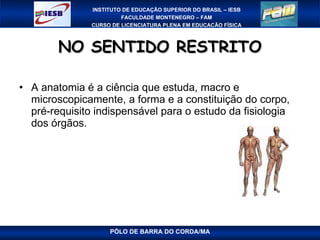 NO SENTIDO RESTRITO A anatomia é a ciência que estuda, macro e microscopicamente, a forma e a constituição do corpo, pré-requisito indispensável para o estudo da fisiologia dos órgãos.  PÓLO DE BARRA DO CORDA/MA 