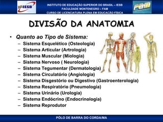 DIVISÃO DA ANATOMIA Quanto ao Tipo de Sistema: Sistema Esquelético (Osteologia) Sistema Articular (Artrologia) Sistema Muscular (Miologia) Sistema Nervoso ( Neurologia) Sistema Tegumentar (Dermatologia) Sistema Circulatório (Angiologia) Sistema Disgestório ou Digestivo (Gastroenterologia) Sistema Respiratório (Pneumologia) Sistema Urinário (Urologia) Sistema Endócrino (Endocrinologia) Sistema Reprodutor PÓLO DE BARRA DO CORDA/MA 