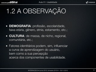 1.2 A OBSERVAÇÃO
DEMOGRAFIA: proﬁssão, escolaridade,
faixa etária, gênero, etnia, estamento, etc.;
CULTURA: de massa, de nicho, regional,
comunitária, etc.;
Fatores identitários podem, sim, inﬂuenciar
a curva de aprendizagem do usuário,
bem como a sua percepção
acerca dos componentes de usabilidade.
INTERFACES II • turma 2010, bimestre 2010/4 – 03/11/2010
Aula 01: Usabilidade
10
 