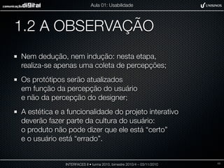 1.2 A OBSERVAÇÃO
Nem dedução, nem indução: nesta etapa,
realiza-se apenas uma coleta de percepções;
Os protótipos serão atualizados
em função da percepção do usuário
e não da percepção do designer;
A estética e a funcionalidade do projeto interativo
deverão fazer parte da cultura do usuário:
o produto não pode dizer que ele está “certo”
e o usuário está “errado”.
INTERFACES II • turma 2010, bimestre 2010/4 – 03/11/2010
Aula 01: Usabilidade
11
 