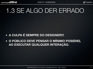 1.3 SE ALGO DER ERRADO
A CULPA É SEMPRE DO DESIGNER!!!
O PÚBLICO DEVE PENSAR O MÍNIMO POSSÍVEL
AO EXECUTAR QUALQUER INTERAÇÃO.
INTERFACES II • turma 2010, bimestre 2010/4 – 03/11/2010
Aula 01: Usabilidade
12
 