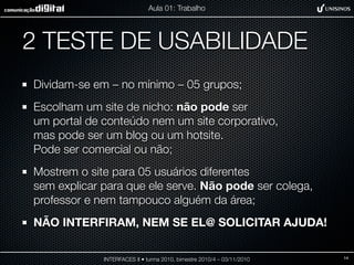2 TESTE DE USABILIDADE
Dividam-se em – no mínimo – 05 grupos;
Escolham um site de nicho: não pode ser
um portal de conteúdo nem um site corporativo,
mas pode ser um blog ou um hotsite.
Pode ser comercial ou não;
Mostrem o site para 05 usuários diferentes
sem explicar para que ele serve. Não pode ser colega,
professor e nem tampouco alguém da área;
NÃO INTERFIRAM, NEM SE EL@ SOLICITAR AJUDA!
INTERFACES II • turma 2010, bimestre 2010/4 – 03/11/2010
Aula 01: Trabalho
14
 