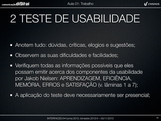 2 TESTE DE USABILIDADE
Anotem tudo: dúvidas, críticas, elogios e sugestões;
Observem as suas diﬁculdades e facilidades;
Veriﬁquem todas as informações possíveis que eles
possam emitir acerca dos componentes da usabilidade
por Jakob Nielsen: APRENDIZAGEM, EFICIÊNCIA,
MEMÓRIA, ERROS e SATISFAÇÃO (v. lâminas 1 a 7);
A aplicação do teste deve necessariamente ser presencial;
INTERFACES II • turma 2010, bimestre 2010/4 – 03/11/2010
Aula 01: Trabalho
15
 