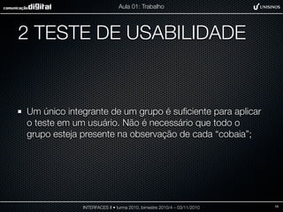 2 TESTE DE USABILIDADE
Um único integrante de um grupo é suﬁciente para aplicar
o teste em um usuário. Não é necessário que todo o
grupo esteja presente na observação de cada “cobaia”;
INTERFACES II • turma 2010, bimestre 2010/4 – 03/11/2010
Aula 01: Trabalho
16
 