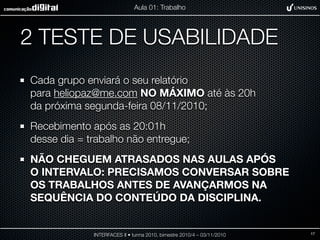 2 TESTE DE USABILIDADE
Cada grupo enviará o seu relatório
para heliopaz@me.com NO MÁXIMO até às 20h
da próxima segunda-feira 08/11/2010;
Recebimento após as 20:01h
desse dia = trabalho não entregue;
NÃO CHEGUEM ATRASADOS NAS AULAS APÓS
O INTERVALO: PRECISAMOS CONVERSAR SOBRE
OS TRABALHOS ANTES DE AVANÇARMOS NA
SEQUÊNCIA DO CONTEÚDO DA DISCIPLINA.
INTERFACES II • turma 2010, bimestre 2010/4 – 03/11/2010
Aula 01: Trabalho
17
 