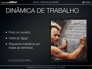 DINÂMICA DE TRABALHO
Foco no usuário;
Visita ao Terra*;
Pequenos trabalhos em
todas as semanas.
INTERFACES II • turma 2010, bimestre 2010/4 – 03/11/2010
Aula 01: Dinâmica de Trabalho
* Data a combinar a partir da 5ª aula com @sylviobr
em função da agenda do Morais (diretor de UX) em POA.
2
 