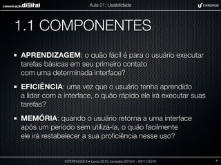 1.1 COMPONENTES
APRENDIZAGEM: o quão fácil é para o usuário executar
tarefas básicas em seu primeiro contato
com uma determinada interface?
EFICIÊNCIA: uma vez que o usuário tenha aprendido
a lidar com a interface, o quão rápido ele irá executar suas
tarefas?
MEMÓRIA: quando o usuário retorna a uma interface
após um período sem utilizá-la, o quão facilmente
ele irá restabelecer a sua proﬁciência nesse uso?
INTERFACES II • turma 2010, bimestre 2010/4 – 03/11/2010
Aula 01: Usabilidade
6
 