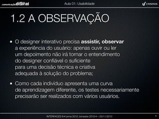 1.2 A OBSERVAÇÃO
O designer interativo precisa assistir, observar
a experiência do usuário: apenas ouvir ou ler
um depoimento não irá tornar o entendimento
do designer conﬁável o suﬁciente
para uma decisão técnica e criativa
adequada à solução do problema;
Como cada indivíduo apresenta uma curva
de aprendizagem diferente, os testes necessariamente
precisarão ser realizados com vários usuários.
INTERFACES II • turma 2010, bimestre 2010/4 – 03/11/2010
Aula 01: Usabilidade
8
 