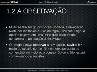 1.2 A OBSERVAÇÃO
Muito se fala em grupos focais. Todavia, a navegação
(web, celular, tablet) é – via de regra – solitária. Logo, a
opinião coletiva em uma única discussão tende a
contaminar a percepção do indivíduo;
O designer deve observar a navegação, ouvir e ler o
relato do usuário sem emitir nenhuma pergunta ou
comentário em meio ao processo. Do contrário, estará
contaminando a amostra.
INTERFACES II • turma 2010, bimestre 2010/4 – 03/11/2010
Aula 01: Usabilidade
9
 